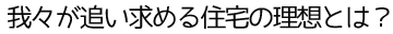 我々が追い求める住宅の理想とは？