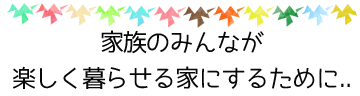 家族のみんなが楽しく暮らせる家にするために